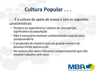 Cultura Popular . . . . . . É a cultura de apelo de massa e tem as seguintes características: Penetra na experiência e valores de uma porção significativa da população Não é necessário nenhum conhecimento especial para compreendê-la  É produzida de maneira que um grande número de pessoas tenha acesso a ela. Na maioria das vezes influencia comportamento que não envolve trabalho nem sono 