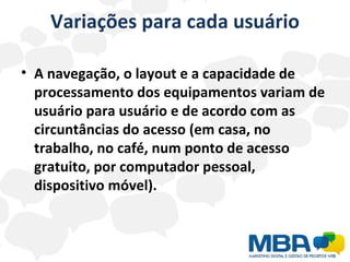 Variações para cada usuário A navegação, o layout e a capacidade de processamento dos equipamentos variam de usuário para usuário e de acordo com as circuntâncias do acesso (em casa, no trabalho, no café, num ponto de acesso gratuito, por computador pessoal, dispositivo móvel). 