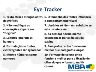 Eye Tracker 1. Texto atrai a atenção antes de gráficos 2. Não modifique as convenções só para ser “original” 3. Leitores ignoram os banners 4. Formatações e fontes extravagantes são ignorados 5. Mostre números como números 6. O tamanho das fontes influencia o comportamento visual 7. Usuários só lêem um subtítulo se este os interessa 8. As pessoas normalmente escaneam as partes baixas da página 9. Parágrafos curtos funcionam melhor que parágrafos longos 10. Formato de coluna única funciona melhor para a fixação de olhar do que o formato multi-coluna 