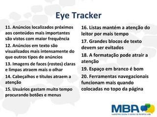Eye Tracker 11. Anúncios localizados próximos aos conteúdos mais importantes são vistos com maior frequência 12. Anúncios em texto são visualizados mais intensamente do que outros tipos de anúncios 13. Imagens de faces (rostos) claras e limpas atraem mais o olhar 14. Cabeçalhos e títulos atraem a atenção 15. Usuários gastam muito tempo procurando botões e menus 16. Listas mantém a atenção do leitor por mais tempo 17. Grandes blocos de texto devem ser evitados 18. A formatação pode atrair a atenção 19. Espaço em branco é bom 20. Ferramentas navegacionais funcionam mais quando colocadas no topo da página 