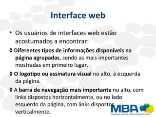 Interface web Os usuários de interfaces web estão acostumados a encontrar: ◊   Diferentes tipos de informações disponíveis na página agrupadas , sendo as mais importantes mostradas em primeiro lugar. ◊   O logotipo ou assinatura visual  no alto, à esquerda da página. ◊   A  barra de navegação mais importante  no alto, com links dispostos horizontalmente, ou no lado esquerdo da página, com links dispostos verticalmente. 