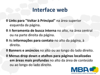 Interface web ◊   Links para "Voltar à Principal"  na área superior esquerda da página. ◊   A  ferramenta de busca interna  no alto, na área central ou na parte direita da página. ◊   As  informações para contato  no alto da página, à direita. ◊   Banners e anúncios  no alto ou ao longo do lado direito. ◊   Menus drop down e atalhos para páginas localizadas em áreas mais profundas  no alto da área de conteúdo ou ao longo do lado direito. 