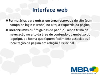 Interface web ◊   Formulários para entrar em área reservada  do site (com campo de login e senha) no alto, à esquerda da página. ◊   Breadcrumbs  ou "migalhas de pão"  ou ainda trilha de navegação no alto da área de conteúdo ou embaixo do logotipo, de forma que fiquem facilmente associados à localização da página em relação à Principal. 