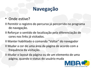 Navegação Onde estive? ◊  Permitir o registro do percurso já percorrido no programa de navegação. ◊  Reforçar o sentido de localização pela diferenciação de cores nos links já visitados.  ◊  Manter habilitado o comando "Voltar" do navegador ◊  Mudar a cor de uma área da página de acordo com a frequência da visitação.  ◊  Mudar o layout da página ou de um elemento de uma página, quando o status do usuário muda 