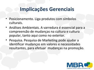 Implicações Gerenciais Posicionamento. Liga produtos com símbolos culturais. Análises Ambientais. A varredura é essencial para a compreensão de mudanças na cultura e cultura popular, tanto aqui como no exterior.  Pesquisa. Pesquisa de Marketing pode ajudar a identificar mudanças em valores e necessidades resultantes, para efetuar  mudanças na promoção.  