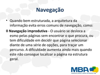 Navegação Quando bem estruturada, a arquitetura da informação evita erros comuns de navegação, como: ◊  Navegação improdutiva  - O usuário se desloca a esmo pelas páginas sem encontrar o que procura, ou tem dificuldade em decidir que página selecionar diante de uma série de opções, para traçar um percurso. A dificuldade aumenta ainda mais quando este não consegue localizar a página na estrutura geral. 