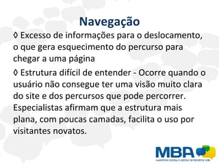 Navegação ◊  Excesso de informações para o deslocamento, o que gera esquecimento do percurso para chegar a uma página ◊  Estrutura difícil de entender - Ocorre quando o usuário não consegue ter uma visão muito clara do site e dos percursos que pode percorrer. Especialistas afirmam que a estrutura mais plana, com poucas camadas, facilita o uso por visitantes novatos. 