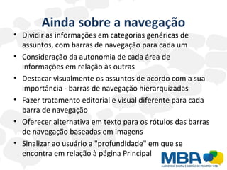 Ainda sobre a navegação Dividir as informações em categorias genéricas de assuntos, com barras de navegação para cada um  Consideração da autonomia de cada área de informações em relação às outras Destacar visualmente os assuntos de acordo com a sua importância - barras de navegação hierarquizadas  Fazer tratamento editorial e visual diferente para cada barra de navegação  Oferecer alternativa em texto para os rótulos das barras de navegação baseadas em imagens  Sinalizar ao usuário a "profundidade" em que se encontra em relação à página Principal  