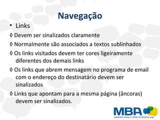 Navegação Links ◊  Devem ser sinalizados claramente  ◊  Normalmente são associados a textos sublinhados  ◊  Os links visitados devem ter cores ligeiramente diferentes dos demais links ◊  Os links que abrem mensagem no programa de email com o endereço do destinatário devem ser sinalizados  ◊  Links que apontam para a mesma página (âncoras) devem ser sinalizados. 