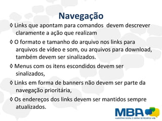 Navegação ◊  Links que apontam para comandos  devem descrever claramente a ação que realizam  ◊  O formato e tamanho do arquivo nos links para arquivos de vídeo e som, ou arquivos para download, também devem ser sinalizados.  ◊  Menus com os itens escondidos devem ser sinalizados,  ◊  Links em forma de banners não devem ser parte da navegação prioritária, ◊  Os endereços dos links devem ser mantidos sempre atualizados.  
