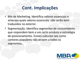 Cont. Implicações Mix de Marketing. Identifica valores essenciais e antecipa quais valores essenciais  não serão bem traduzidos no exterior.  Segmentação. Identifica segmentos de consumidores que respondem bem a um certo produto e estratégia de posicionamento. Ícones culturais tais como cantores populares não atraem a todos os segmentos.. 