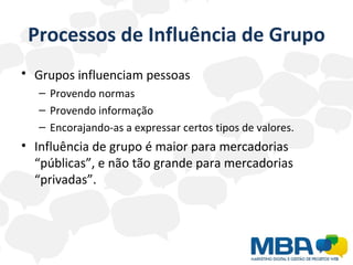 Processos de Influência de Grupo Grupos influenciam pessoas   Provendo normas Provendo informação Encorajando-as a expressar certos tipos de valores. Influência de grupo é maior para mercadorias “públicas”, e não tão grande para mercadorias “privadas”. 