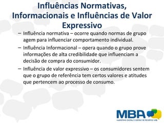 Influências Normativas, Informacionais e Influências de Valor Expressivo Influência normativa – ocorre quando normas de grupo agem para influenciar comportamento individual. Influência Informacional – opera quando o grupo prove informações de alta credibilidade que influenciam a decisão de compra do consumidor. Influência de valor expressivo – os consumidores sentem que o grupo de referência tem certos valores e atitudes que pertencem ao processo de consumo. 