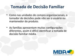 Tomada de Decisão Familiar Como nas unidades de compra organizacionais, o tomador de decisões pode não ser o usuário ou mantenedor do produto. As famílias apresentam muitas configurações diferentes, assim é difícil identificar a tomada de decisão familiar média. 