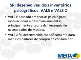 SRI desenvolveu dois inventários psicográficos: VALS e VALS 2 VALS é baseado em teorias psicológicas motivacionais e desenvolvimentistas, principalmente a teoria da hierarquia de necessidades de Maslow. VALS 2 foi desenvolvido especificamente para medir os padrões de compra do consumidor. 