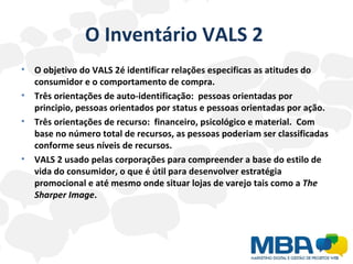 O Inventário VALS 2  O objetivo do VALS 2é identificar relações especificas as atitudes do consumidor e o comportamento de compra. Três orientações de auto-identificação:  pessoas orientadas por principio, pessoas orientados por status e pessoas orientadas por ação. Três orientações de recurso:  financeiro, psicológico e material.  Com base no número total de recursos, as pessoas poderiam ser classificadas conforme seus níveis de recursos. VALS 2 usado pelas corporações para compreender a base do estilo de vida do consumidor, o que é útil para desenvolver estratégia promocional e até mesmo onde situar lojas de varejo tais como a  The Sharper Image .  