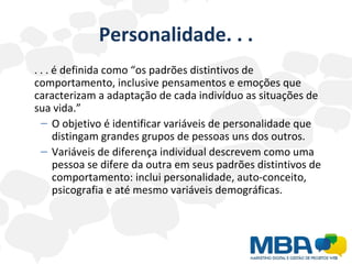 Personalidade. . . . . . é definida como “os padrões distintivos de comportamento, inclusive pensamentos e emoções que caracterizam a adaptação de cada indivíduo as situações de sua vida.” O objetivo é identificar variáveis de personalidade que distingam grandes grupos de pessoas uns dos outros. Variáveis de diferença individual descrevem como uma pessoa se difere da outra em seus padrões distintivos de comportamento: inclui personalidade, auto-conceito, psicografia e até mesmo variáveis demográficas. 