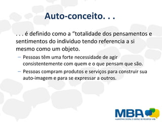 Auto-conceito. . .  . . . é definido como a “totalidade dos pensamentos e sentimentos do individuo tendo referencia a si mesmo como um objeto. Pessoas têm uma forte necessidade de agir consistentemente com quem e o que pensam que são. Pessoas compram produtos e serviços para construir sua auto-imagem e para se expressar a outros.  