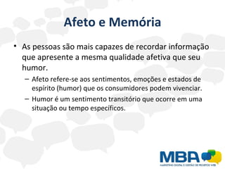 Afeto e Memória As pessoas são mais capazes de recordar informação que apresente a mesma qualidade afetiva que seu humor. Afeto refere-se aos sentimentos, emoções e estados de espírito (humor) que os consumidores podem vivenciar. Humor é um sentimento transitório que ocorre em uma situação ou tempo específicos. 