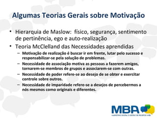 Algumas Teorias Gerais sobre Motivação Hierarquia de Maslow:  físico, segurança, sentimento de pertinência, ego e auto-realização Teoria McClelland das Necessidades aprendidas  Motivação de realização é buscar ir em frente, lutar pelo sucesso e responsabilizar-se pela solução de problemas. Necessidade de associação motiva as pessoas a fazerem amigos, tornarem-se membros de grupos e associarem-se com outras.  Necessidade de poder refere-se ao desejo de se obter e exercitar controle sobre outros. Necessidade de imparidade refere-se a desejos de percebermos a nós mesmos como originais e diferentes. 