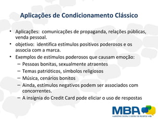 Aplicações de Condicionamento Clássico Aplicações:  comunicações de propaganda, relações públicas, venda pessoal.  objetivo:  identifica estímulos positivos poderosos e os associa com a marca. Exemplos de estímulos poderosos que causam emoção: Pessoas bonitas, sexualmente atraentes Temas patrióticos, símbolos religiosos Música, cenários bonitos Ainda, estímulos negativos podem ser associados com concorrentes. A insígnia do Credit Card pode eliciar o uso de respostas  