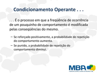 Condicionamento Operante . . . . . . É o processo em que a freqüência de ocorrência de um pouquinho de comportamento é modificada pelas conseqüências do mesmo. Se reforçado positivamente, a probabilidade de repetição do comportamento aumenta. Se punido, a probabilidade de repetição do comportamento diminui. 
