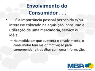 Envolvimento do  Consumidor . . . . . . É a importância pessoal percebida e/ou interesse colocado na aquisição, consumo e utilização de uma mercadoria, serviço ou idéia. Na medida em que aumenta o envolvimento, o consumidor tem maior motivação para compreender e trabalhar com uma informação. 