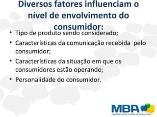Diversos fatores influenciam o nível de envolvimento do consumidor: Tipo de produto sendo considerado; Características da comunicação recebida  pelo consumidor; Características da situação em que os consumidores estão operando; Personalidade do consumidor. 