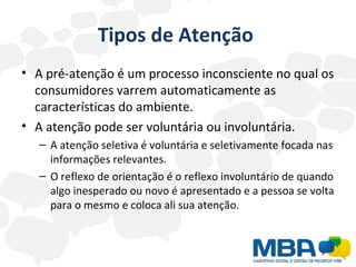 Tipos de Atenção  A pré-atenção é um processo inconsciente no qual os consumidores varrem automaticamente as características do ambiente.  A atenção pode ser voluntária ou involuntária. A atenção seletiva é voluntária e seletivamente focada nas informações relevantes.  O reflexo de orientação é o reflexo involuntário de quando algo inesperado ou novo é apresentado e a pessoa se volta para o mesmo e coloca ali sua atenção. 