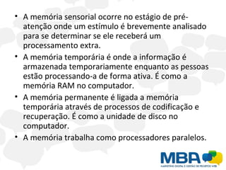 A memória sensorial ocorre no estágio de pré-atenção onde um estímulo é brevemente analisado para se determinar se ele receberá um processamento extra. A memória temporária é onde a informação é armazenada temporariamente enquanto as pessoas estão processando-a de forma ativa. É como a memória RAM no computador. A memória permanente é ligada a memória temporária através de processos de codificação e recuperação. É como a unidade de disco no computador. A memória trabalha como processadores paralelos. 