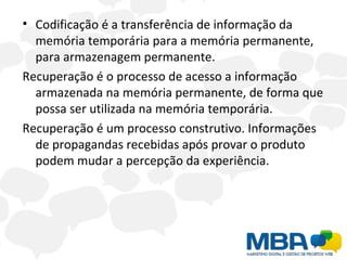 Codificação é a transferência de informação da memória temporária para a memória permanente, para armazenagem permanente. Recuperação é o processo de acesso a informação armazenada na memória permanente, de forma que possa ser utilizada na memória temporária.  Recuperação é um processo construtivo. Informações de propagandas recebidas após provar o produto podem mudar a percepção da experiência. 