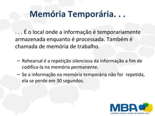 Memória Temporária. . . . . . É o local onde a informação é temporariamente armazenada enquanto é processada. Também é chamada de memória de trabalho. Rehearsal é a repetição silenciosa da informação a fim de codifica-la na memória permanente. Se a informação na memória temporária não for  repetida, ela se perde em 30 segundos. 
