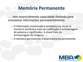 Memória Permanente . . . tem essencialmente capacidade ilimitada para armazenar informações permanentemente. A informação armazenada é semântica ou visual. A memória semântica trata da codificação e armazenagem de palavras e significados. A visual trata da armazenagem de imagens. A memória permanente é essencialmente permanente. 