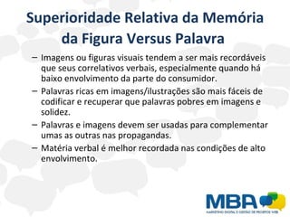 Superioridade Relativa da Memória da Figura Versus Palavra   Imagens ou figuras visuais tendem a ser mais recordáveis que seus correlativos verbais, especialmente quando há baixo envolvimento da parte do consumidor. Palavras ricas em imagens/ilustrações são mais fáceis de codificar e recuperar que palavras pobres em imagens e solidez. Palavras e imagens devem ser usadas para complementar umas as outras nas propagandas. Matéria verbal é melhor recordada nas condições de alto envolvimento. 