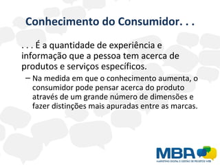 Conhecimento do Consumidor. . . . . . É a quantidade de experiência e informação que a pessoa tem acerca de produtos e serviços específicos. Na medida em que o conhecimento aumenta, o consumidor pode pensar acerca do produto através de um grande número de dimensões e fazer distinções mais apuradas entre as marcas. 