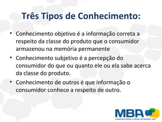 Três Tipos de Conhecimento: Conhecimento objetivo é a informação correta a respeito da classe do produto que o consumidor armazenou na memória permanente Conhecimento subjetivo é a percepção do consumidor do que ou quanto ele ou ela sabe acerca da classe do produto.  Conhecimento de outros é que informação o consumidor conhece a respeito de outro.  