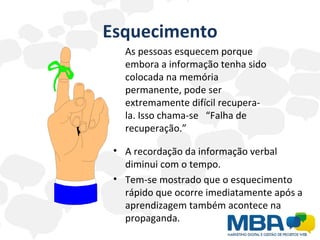 Esquecimento As pessoas esquecem porque embora a informação tenha sido colocada na memória permanente, pode ser extremamente difícil recupera-la. Isso chama-se  “Falha de recuperação.” A recordação da informação verbal diminui com o tempo. Tem-se mostrado que o esquecimento rápido que ocorre imediatamente após a aprendizagem também acontece na propaganda. 