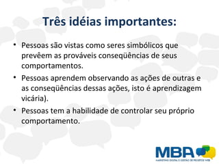 Três idéias importantes: Pessoas são vistas como seres simbólicos que prevêem as prováveis conseqüências de seus comportamentos. Pessoas aprendem observando as ações de outras e as conseqüências dessas ações, isto é aprendizagem vicária). Pessoas tem a habilidade de controlar seu próprio comportamento. 