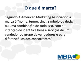 O que é marca?
Segundo A American Marketing Association a
marca é “nome, termo, sinal, símbolo ou design,
ou uma combinação de tudo isso, com a
intenção de identifica bens e serviços de um
vendedor ou grupo de vendedores e para
diferenciá-los dos concorrentes”.
 