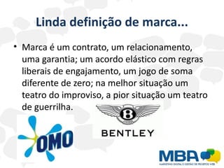 Linda definição de marca...
• Marca é um contrato, um relacionamento,
  uma garantia; um acordo elástico com regras
  liberais de engajamento, um jogo de soma
  diferente de zero; na melhor situação um
  teatro do improviso, a pior situação um teatro
  de guerrilha.
 