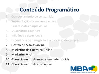 Conteúdo Programático
1.    Comportamento do consumidor
2.    Segmentação no ambiente online
3.    Processo de compra online
4.    Dissonância cognitiva
5.    Influências situacionais
6.    Experiência de navegação e o processo de compra
7.    Gestão de Marcas online
8.    Marketing de Guerrilha Online
9.    Marketing Viral
10.   Gerenciamento de marcas em redes sociais
11.   Gerenciamento de crise online
 