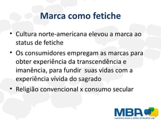 Marca como fetiche
• Cultura norte-americana elevou a marca ao
  status de fetiche
• Os consumidores empregam as marcas para
  obter experiência da transcendência e
  imanência, para fundir suas vidas com a
  experiência vívida do sagrado
• Religião convencional x consumo secular
 