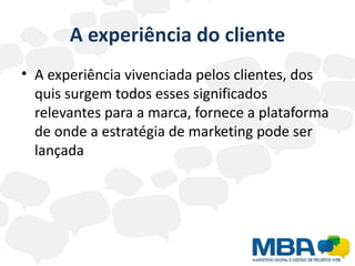 A experiência do cliente
• A experiência vivenciada pelos clientes, dos
  quis surgem todos esses significados
  relevantes para a marca, fornece a plataforma
  de onde a estratégia de marketing pode ser
  lançada
 