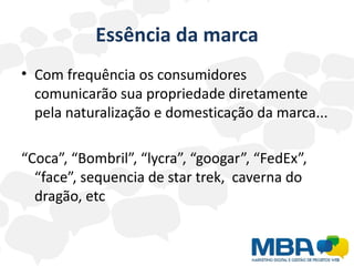Essência da marca
• Com frequência os consumidores
  comunicarão sua propriedade diretamente
  pela naturalização e domesticação da marca...

“Coca”, “Bombril”, “lycra”, “googar”, “FedEx”,
  “face”, sequencia de star trek, caverna do
  dragão, etc
 