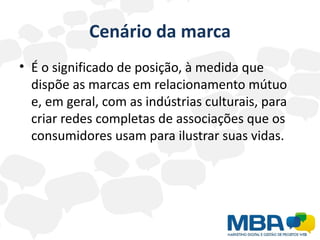 Cenário da marca
• É o significado de posição, à medida que
  dispõe as marcas em relacionamento mútuo
  e, em geral, com as indústrias culturais, para
  criar redes completas de associações que os
  consumidores usam para ilustrar suas vidas.
 