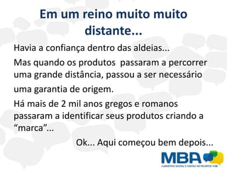 Em um reino muito muito
            distante...
Havia a confiança dentro das aldeias...
Mas quando os produtos passaram a percorrer
uma grande distância, passou a ser necessário
uma garantia de origem.
Há mais de 2 mil anos gregos e romanos
passaram a identificar seus produtos criando a
“marca”...
               Ok... Aqui começou bem depois...
 