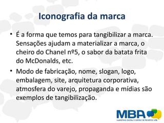 Iconografia da marca
• É a forma que temos para tangibilizar a marca.
  Sensações ajudam a materializar a marca, o
  cheiro do Chanel nº5, o sabor da batata frita
  do McDonalds, etc.
• Modo de fabricação, nome, slogan, logo,
  embalagem, site, arquitetura corporativa,
  atmosfera do varejo, propaganda e mídias são
  exemplos de tangibilização.
 