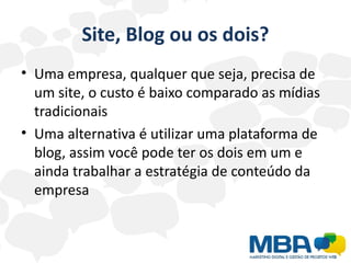 Site, Blog ou os dois?
• Uma empresa, qualquer que seja, precisa de
  um site, o custo é baixo comparado as mídias
  tradicionais
• Uma alternativa é utilizar uma plataforma de
  blog, assim você pode ter os dois em um e
  ainda trabalhar a estratégia de conteúdo da
  empresa
 