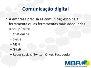Comunicação digital
• A empresa precisa se comunicar, escolha a
  ferramenta ou as ferramentas mais adequadas
  a seu público
  – Chat online
  – Skype
  – MSN
  – G-talk
  – Redes sociais (Twitter, Orkut, Facebook)
 