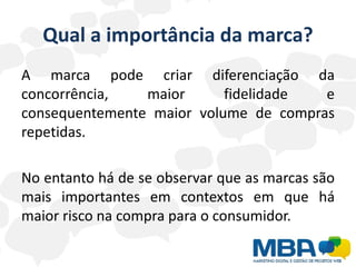 Qual a importância da marca?
A marca pode criar diferenciação da
concorrência,   maior      fidelidade  e
consequentemente maior volume de compras
repetidas.

No entanto há de se observar que as marcas são
mais importantes em contextos em que há
maior risco na compra para o consumidor.
 